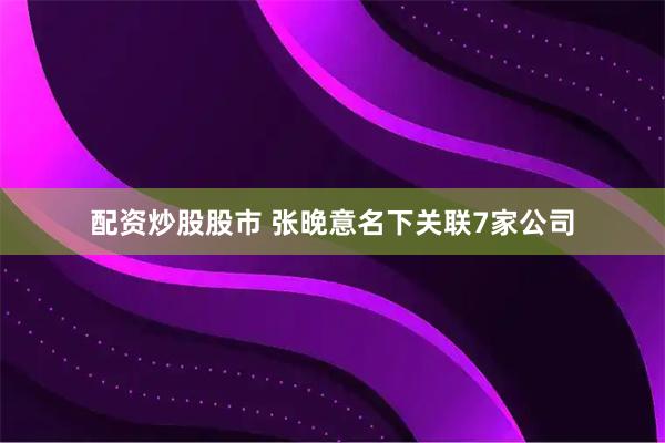 配资炒股股市 张晚意名下关联7家公司